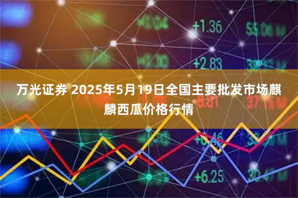 万光证券 2025年5月19日全国主要批发市场麒麟西瓜价格行情