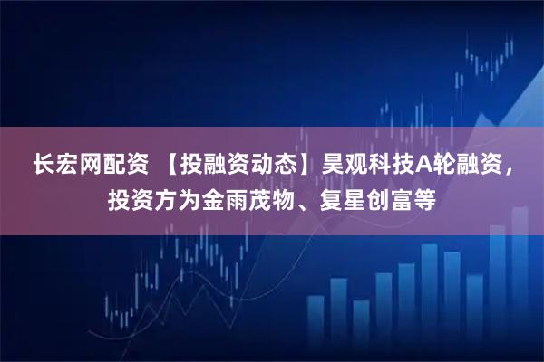 长宏网配资 【投融资动态】昊观科技A轮融资，投资方为金雨茂物、复星创富等