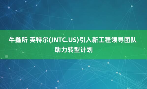 牛鑫所 英特尔(INTC.US)引入新工程领导团队 助力转型计划