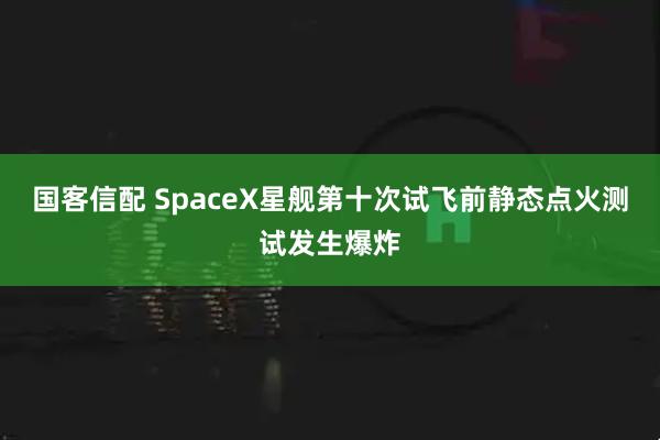 国客信配 SpaceX星舰第十次试飞前静态点火测试发生爆炸