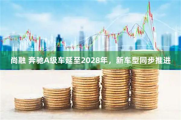 尚融 奔驰A级车延至2028年，新车型同步推进