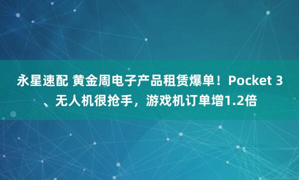 永星速配 黄金周电子产品租赁爆单！Pocket 3、无人机很抢手，游戏机订单增1.2倍