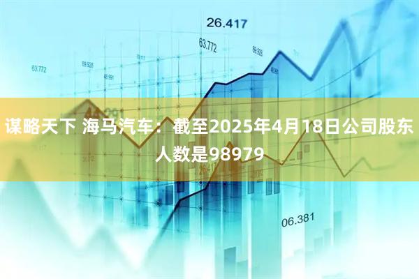 谋略天下 海马汽车：截至2025年4月18日公司股东人数是98979