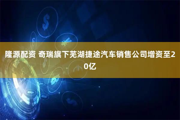 隆源配资 奇瑞旗下芜湖捷途汽车销售公司增资至20亿