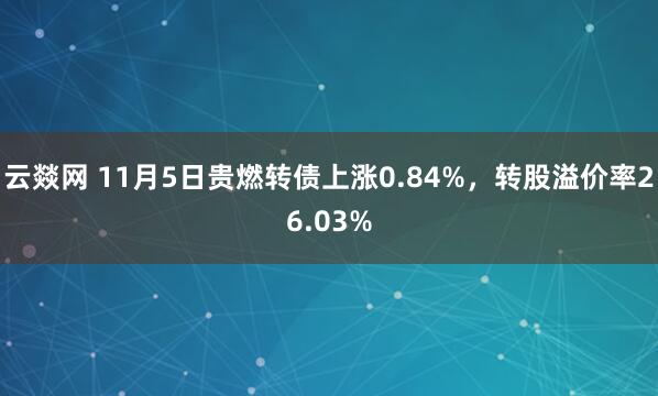 云燚网 11月5日贵燃转债上涨0.84%，转股溢价率26.03%