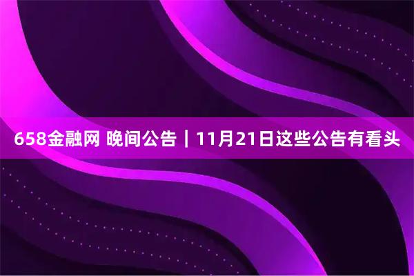 658金融网 晚间公告｜11月21日这些公告有看头