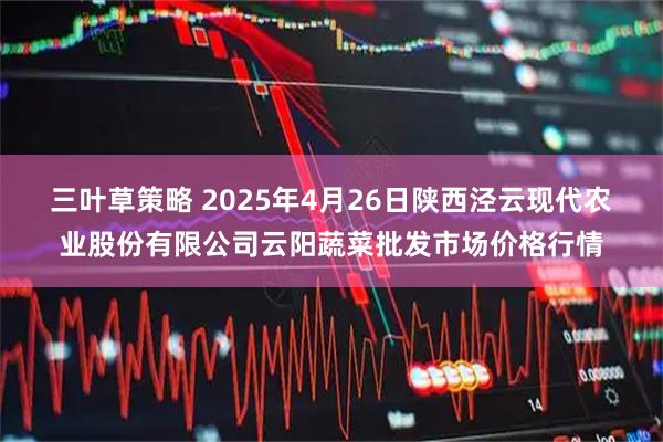 三叶草策略 2025年4月26日陕西泾云现代农业股份有限公司云阳蔬菜批发市场价格行情