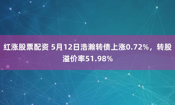 红涨股票配资 5月12日浩瀚转债上涨0.72%，转股溢价率51.98%