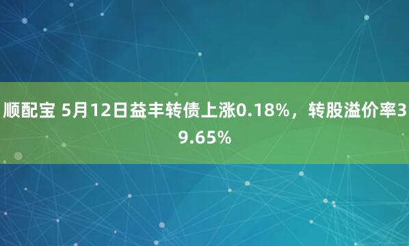 顺配宝 5月12日益丰转债上涨0.18%，转股溢价率39.65%