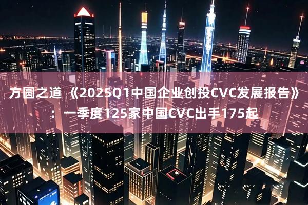 方圆之道 《2025Q1中国企业创投CVC发展报告》：一季度125家中国CVC出手175起