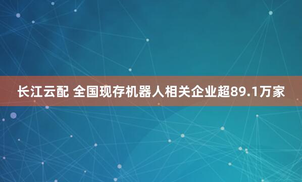 长江云配 全国现存机器人相关企业超89.1万家