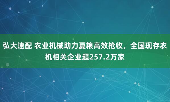 弘大速配 农业机械助力夏粮高效抢收，全国现存农机相关企业超257.2万家