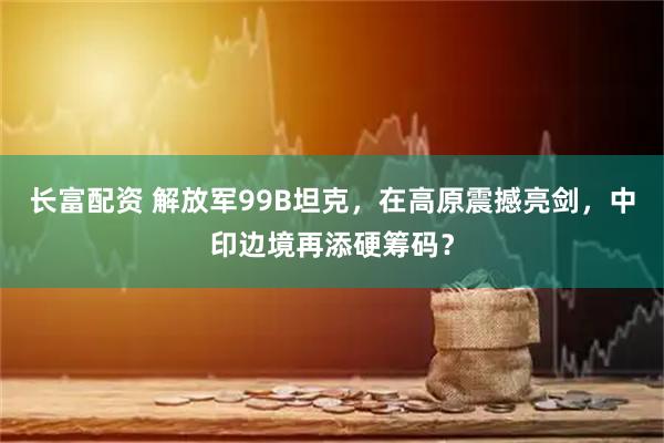 长富配资 解放军99B坦克，在高原震撼亮剑，中印边境再添硬筹码？