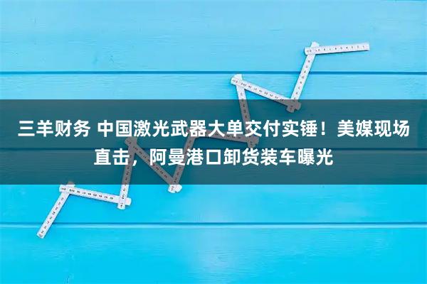 三羊财务 中国激光武器大单交付实锤！美媒现场直击，阿曼港口卸货装车曝光
