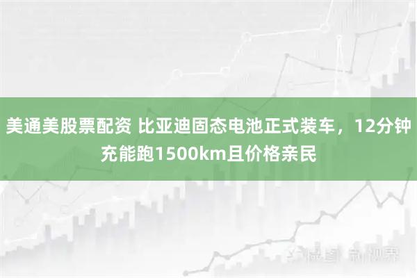 美通美股票配资 比亚迪固态电池正式装车，12分钟充能跑1500km且价格亲民