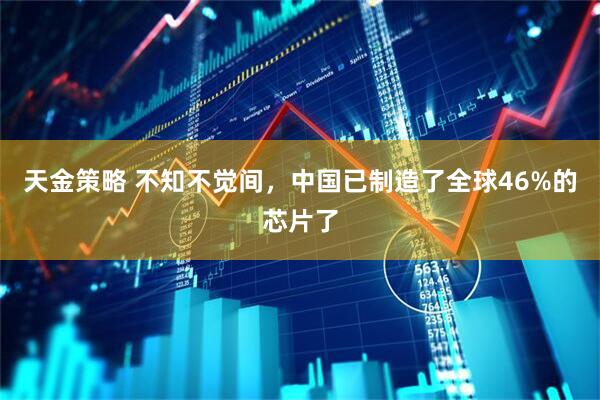 天金策略 不知不觉间，中国已制造了全球46%的芯片了