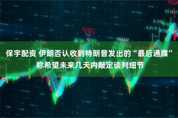 保宇配资 伊朗否认收到特朗普发出的“最后通牒” 称希望未来几天内敲定谈判细节